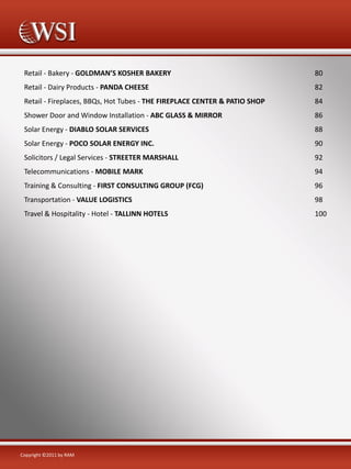 Retail - Bakery - GOLDMAN’S KOSHER BAKERY

80

Retail - Dairy Products - PANDA CHEESE

82

Retail - Fireplaces, BBQs, Hot Tubes - THE FIREPLACE CENTER & PATIO SHOP

84

Shower Door and Window Installation - ABC GLASS & MIRROR

86

Solar Energy - DIABLO SOLAR SERVICES

88

Solar Energy - POCO SOLAR ENERGY INC.

90

Solicitors / Legal Services - STREETER MARSHALL

92

Telecommunications - MOBILE MARK

94

Training & Consulting - FIRST CONSULTING GROUP (FCG)

96

Transportation - VALUE LOGISTICS

98

Travel & Hospitality - Hotel - TALLINN HOTELS

100

Copyright ©2011 by RAM

 