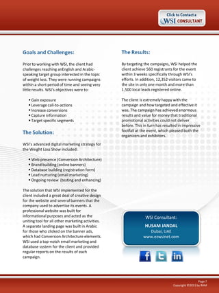 Goals and Challenges:

The Results:

Prior to working with WSI, the client had
challenges reaching anEnglish and Arabicspeaking target group interested in the topic
of weight loss. They were running campaigns
within a short period of time and seeing very
little results. WSI’s objectives were to:

By targeting the campaigns, WSI helped the
client achieve 560 registrants for the event
within 3 weeks specifically through WSI’s
efforts. In addition, 12,352 visitors came to
the site in only one month and more than
1,500 local leads registered online.

 Gain exposure
 Leverage call-to-actions
 Increase conversions
 Capture information
 Target specific segments

The Solution:

The client is extremely happy with the
campaign and how targeted and effective it
was. The campaign has achieved enormous
results and value for money that traditional
promotional activities could not deliver
before. This in turn has resulted in impressive
footfall at the event, which pleased both the
organizers and exhibitors.

WSI’s advanced digital marketing strategy for
the Weight Loss Show included:
 Web presence (Conversion Architecture)
 Brand building (online banners)
 Database building (registration form)
 Lead nurturing (email marketing)
 Ongoing review (testing and enhancing)
The solution that WSI implemented for the
client included a great deal of creative design
for the website and several banners that the
company used to advertise its events. A
professional website was built for
informational purposes and acted as the
uniting tool for all other marketing activities.
A separate landing page was built in Arabic
for those who clicked on the banner ads,
which had Conversion Architecture elements.
WSI used a top-notch email marketing and
database system for the client and provided
regular reports on the results of each
campaign.

WSI Consultant:
HUSAM JANDAL
Dubai, UAE
www.ezwsinet.com

Page 7
Copyright ©2011 by RAM

 