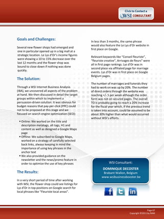 Goals and Challenges:
Several new flower shops had emerged and
one in particular opened up in a big mall at a
strategic location. Le Lys d’Or’s income figures
were showing a 10 to 15% decrease over the
last 12 months and the flower shop was
bound to close down if nothing was done
quickly.

The Solution:
Through a WSI Internet Business Analysis
(IBA), we uncovered all aspects of the problem
at hand. We then discussed in detail the target
groups within which to implement a
persuasion-driven solution. It was obvious for
budget reasons that pay-per-click (PPC) could
not to be proposed at this stage and we
focused on search engine optimization (SEO):
 Online: We worked on the title and
description metatags, alt tags, H1 and
content as well as designed a Google Maps
page
 Offline: We subscribed to Google Maps,
worked on a strategy of carefully selected
back links, always keeping in mind the
importance of using key phrases in the
anchor text
 We also provided guidance on the
newsletter and the news/promo feature in
order to optimize the use of key phrases

The Results:
In a very short period of time after working
with WSI, the flower shop could see listings for
Lys d’Or in top positions on Google search for
local phrases like “Fleuriste local areas”.

In less than 3 months, the same phrase
would also feature the Le Lys d’Or website in
first place on Google.
Relevant keywords like “Conseil fleuriste”,
“fleuriste creative”, Arrivages de fleurs” were
all in first page rankings. Lys d’Or was in
second place via affiliated page for marriage
events. Lys d’Or was in first place on Google
Belgium pages.
The number of marriages and funerals they
had to work on was up by 20%. The number
of direct orders through the website was
reaching +/- 5 per week although the order
form was not on secured pages. The overall
TO is probably going to reach a 20% increase
for the fiscal year which, if the previous trend
is taken into account, could be assumed to be
about 30% higher than what would occurred
without WSI’s efforts.

WSI Consultant:
DOMINIQUE DECOSTER
Brabant Wallon, Belgium
www.wsibusinessbooster.be

Page 67
Copyright ©2011 by RAM

 