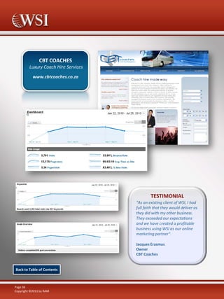 CBT COACHES
Luxury Coach Hire Services
www.cbtcoaches.co.za

TESTIMONIAL
“As an existing client of WSI, I had
full faith that they would deliver as
they did with my other business.
They exceeded our expectations
and we have created a profitable
business using WSI as our online
marketing partner".
Jacques Erasmus
Owner
CBT Coaches

Back to Table of Contents

Page 36
Copyright ©2011 by RAM

 