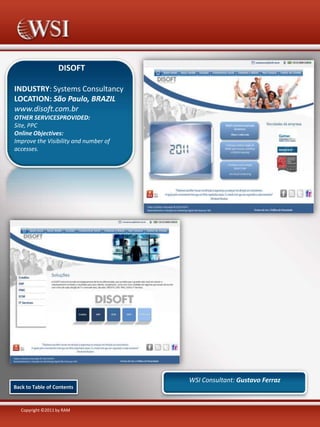 DISOFT
INDUSTRY: Systems Consultancy
LOCATION: São Paulo, BRAZIL
www.disoft.com.br
OTHER SERVICESPROVIDED:
Site, PPC
Online Objectives:
Improve the Visibility and number of
accesses.

WSI Consultant: Gustavo Ferraz
Back to Table of Contents

Copyright ©2011 by RAM

 
