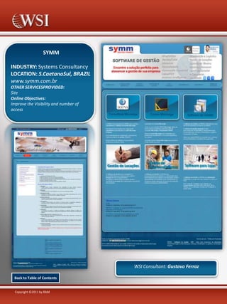 SYMM
INDUSTRY: Systems Consultancy
LOCATION: S.CaetanoSul, BRAZIL
www.symm.com.br
OTHER SERVICESPROVIDED:
Site
Online Objectives:
Improve the Visibility and number of
access

WSI Consultant: Gustavo Ferraz
Back to Table of Contents

Copyright ©2011 by RAM

 