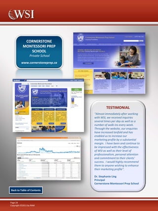 CORNERSTONE
MONTESSORI PREP
SCHOOL
Private School
www.cornerstoneprep.ca

TESTIMONIAL
“Almost immediately after working
with WSI, we received inquiries
several times per day as well as a
number of walk-ins every week.
Through the website, our enquiries
have increased tenfold and has
enabled us to increase our
marketing profile by a substantial
margin. I have been and continue to
be impressed with the effectiveness
of WSI as well as their level of
professionalism, personal attention
and commitment to their clients'
success. I would highly recommend
them to anyone wishing to enhance
their marketing profile".
Dr. Stephanie Ling
Principal
Cornerstone Montessori Prep School
Back to Table of Contents

Page 24
Copyright ©2011 by RAM

 