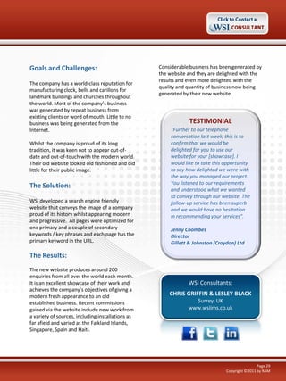 Goals and Challenges:                              Considerable business has been generated by
                                                   the website and they are delighted with the
                                                   results and even more delighted with the
The company has a world-class reputation for
                                                   quality and quantity of business now being
manufacturing clock, bells and carillons for
                                                   generated by their new website.
landmark buildings and churches throughout
the world. Most of the company’s business
was generated by repeat business from
existing clients or word of mouth. Little to no
business was being generated from the                           TESTIMONIAL
Internet.                                               “Further to our telephone
                                                        conversation last week, this is to
Whilst the company is proud of its long                 confirm that we would be
tradition, it was keen not to appear out-of-            delighted for you to use our
date and out-of-touch with the modern world.            website for your [showcase]. I
Their old website looked old fashioned and did          would like to take this opportunity
little for their public image.                          to say how delighted we were with
                                                        the way you managed our project.
                                                        You listened to our requirements
The Solution:                                           and understood what we wanted
                                                        to convey through our website. The
WSI developed a search engine friendly                  follow-up service has been superb
website that conveys the image of a company             and we would have no hesitation
proud of its history whilst appearing modern            in recommending your services".
and progressive. All pages were optimized for
one primary and a couple of secondary                   Jenny Coombes
keywords / key phrases and each page has the            Director
primary keyword in the URL.                             Gillett & Johnston (Croydon) Ltd

The Results:
The new website produces around 200
enquiries from all over the world each month.
It is an excellent showcase of their work and                  WSI Consultants:
achieves the company’s objectives of giving a
modern fresh appearance to an old                      CHRIS GRIFFIN & LESLEY BLACK
established business. Recent commissions                         Surrey, UK
gained via the website include new work from                   www.wsiims.co.uk
a variety of sources, including installations as
far afield and varied as the Falkland Islands,
Singapore, Spain and Haiti.




                                                                                                Page 29
                                                                                Copyright ©2011 by RAM
 