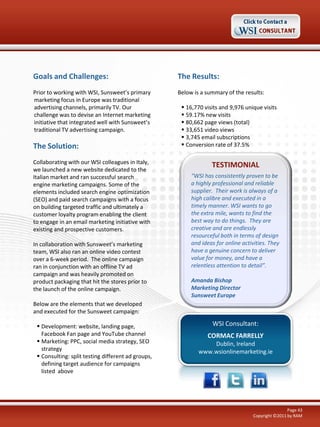 Goals and Challenges:                               The Results:
Prior to working with WSI, Sunsweet’s primary       Below is a summary of the results:
marketing focus in Europe was traditional
advertising channels, primarily TV. Our               16,770 visits and 9,976 unique visits
challenge was to devise an Internet marketing         59.17% new visits
initiative that integrated well with Sunsweet’s       80,662 page views (total)
traditional TV advertising campaign.                  33,651 video views
                                                      3,745 email subscriptions
The Solution:                                         Conversion rate of 37.5%

Collaborating with our WSI colleagues in Italy,
                                                                 TESTIMONIAL
we launched a new website dedicated to the
Italian market and ran successful search                 “WSI has consistently proven to be
engine marketing campaigns. Some of the                  a highly professional and reliable
elements included search engine optimization             supplier. Their work is always of a
(SEO) and paid search campaigns with a focus             high calibre and executed in a
on building targeted traffic and ultimately a            timely manner. WSI wants to go
customer loyalty program enabling the client             the extra mile, wants to find the
to engage in an email marketing initiative with          best way to do things. They are
existing and prospective customers.                      creative and are endlessly
                                                         resourceful both in terms of design
In collaboration with Sunsweet’s marketing               and ideas for online activities. They
team, WSI also ran an online video contest               have a genuine concern to deliver
over a 6-week period. The online campaign                value for money, and have a
ran in conjunction with an offline TV ad                 relentless attention to detail”.
campaign and was heavily promoted on
product packaging that hit the stores prior to           Amanda Bishop
the launch of the online campaign.                       Marketing Director
                                                         Sunsweet Europe
Below are the elements that we developed
and executed for the Sunsweet campaign:

  Development: website, landing page,                           WSI Consultant:
   Facebook Fan page and YouTube channel                       CORMAC FARRELLY
  Marketing: PPC, social media strategy, SEO                   Dublin, Ireland
   strategy                                                 www.wsionlinemarketing.ie
  Consulting: split testing different ad groups,
   defining target audience for campaigns
   listed above




                                                                                                   Page 43
                                                                                   Copyright ©2011 by RAM
 