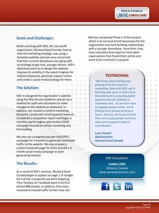Goals and Challenges:                              WSI has completed Phase 1 of the project,
                                                   which is to increase brand awareness for the
Before working with WSI, the non-profit            organization and start building relationships
organization, Mustard Seed Canada, had no          with a younger donorbase. Since then, they
Internet marketing strategy, was using a           have received a few inquiries from other
template website and was very concerned            organizations that found them online and
that their current donorbase was aging with        want to be involved in a project.
no strategy to get new, younger donors. WSI’s
objectives were to re-design the website,
improve its visibility in the search engines for
industry keywords, generate support online                      TESTIMONIAL
and create a social media strategy for them.            “We knew mass mailing was
                                                        proving to be less and less
The Solution:                                           rewarding. Now with WSI, we’re
                                                        learning new ways to share how
WSI re-designed the organization’s website              Mustard Seed is providing better
using the WSI eFusion platform and set up a             opportunities for children in
method for staff and volunteers to make                 Southeast Asia. As we learn how
changes to the website as necessary. In                 to engage people online, we’re
addition, we created a content marketing                finding more people keeping in
blueprint, conducted initial keyword research,          touch. And yes, we’ve found that
completed a competitor report and began a               there are young people out there
monthly search engine optimization (SEO)                who care enough to make a
campaign focused on article marketing and               contribution”.
link building.
                                                        Lucie Howell
We also ran a targeted pay-per-click (PPC)              Administrator
campaign for 3 months to generate immediate             Mustard Seed Canada
traffic to the website. We also created a
custom Facebook page for them and did a 3-
month social media campaign to start
generating interest.
                                                                WSI Consultant:
The Results:                                                       LIANA LING
                                                              Ontario, Canada
As a result of WSI’s services, Mustard Seed                www.wsiwebconnects.com
Canada began to appear on page 1 of Google
for 4 of the 5 keywords we were targeting.
Their fanbase on Facebook went from 0 to
almost 800 people. In addition, they have
received increased traffic to their new site.



                                                                                                Page 45
                                                                                Copyright ©2011 by RAM
 