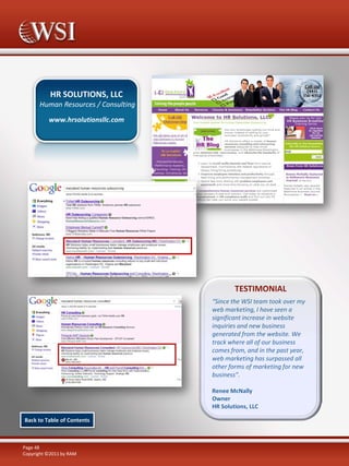 HR SOLUTIONS, LLC
      Human Resources / Consulting
          www.hrsolutionsllc.com




                                             TESTIMONIAL
                                     “Since the WSI team took over my
                                     web marketing, I have seen a
                                     significant increase in website
                                     inquiries and new business
                                     generated from the website. We
                                     track where all of our business
                                     comes from, and in the past year,
                                     web marketing has surpassed all
                                     other forms of marketing for new
                                     business”.

                                     Renee McNally
                                     Owner
                                     HR Solutions, LLC

Back to Table of Contents



Page 48
Copyright ©2011 by RAM
 