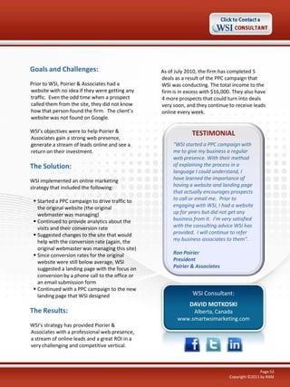 Goals and Challenges:                            As of July 2010, the firm has completed 5
                                                 deals as a result of the PPC campaign that
Prior to WSI, Poirier & Associates had a         WSI was conducting. The total income to the
website with no idea if they were getting any    firm is in excess with $16,000. They also have
traffic. Even the odd time when a prospect       4 more prospects that could turn into deals
called them from the site, they did not know     very soon, and they continue to receive leads
how that person found the firm. The client’s     online every week.
website was not found on Google.

WSI’s objectives were to help Poirier &                       TESTIMONIAL
Associates gain a strong web presence,
generate a stream of leads online and see a           “WSI started a PPC campaign with
return on their investment.                           me to give my business a regular
                                                      web presence. With their method
The Solution:                                         of explaining the process in a
                                                      language I could understand, I
WSI implemented an online marketing                   have learned the importance of
strategy that included the following:                 having a website and landing page
                                                      that actually encourages prospects
  Started a PPC campaign to drive traffic to         to call or email me. Prior to
   the original website (the original                 engaging with WSI, I had a website
   webmaster was managing)                            up for years but did not get any
  Continued to provide analytics about the           business from it. I’m very satisfied
   visits and their conversion rate                   with the consulting advice WSI has
  Suggested changes to the site that would           provided. I will continue to refer
   help with the conversion rate (again, the          my business associates to them".
   original webmaster was managing this site)
  Since conversion rates for the original            Ron Poirier
   website were still below average, WSI              President
   suggested a landing page with the focus on         Poirier & Associates
   conversion by a phone call to the office or
   an email submission form
  Continued with a PPC campaign to the new
   landing page that WSI designed                             WSI Consultant:
                                                             DAVID MOTKOSKI
The Results:                                                 Alberta, Canada
                                                        www.smartwsimarketing.com
WSI’s strategy has provided Piorier &
Associates with a professional web presence,
a stream of online leads and a great ROI in a
very challenging and competitive vertical.



                                                                                               Page 53
                                                                               Copyright ©2011 by RAM
 