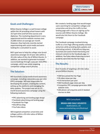 Goals and Challenges:                             We created a landing page that would target
                                                  users searching for competitor colleges and
Milton Keynes College is a well-known college     universities and drive the traffic to that
within the UK providing school leavers with       landing page with a focus on signing up for
317 part-time and full-time courses and           courses with Milton Keynes College. We
diplomas. The marketing department is very        would also link them to the Facebook
experienced and the website receives over         campaign.
25,000 visitors on average per month.
However, they had only recently started           The Facebook campaign involved driving
experimenting with social media and were          traffic to a Fan Page offering weekly contests
looking for a consultant to assist.               and prizes while providing daily updates and
                                                  interesting content. A WordPress blog was
WSI’s goal was to help the college raise brand    launched and used to feed interesting and
awareness amongst 16-19 year olds within a        relevant content to the Facebook page. In
20-mile radius of the city of Milton Keynes. In   addition, YouTube videos featuring current
addition, we wanted to generate increased         students were fed into the Fan Page.
course bookings through a pay-per-click (PPC)
campaign, which was solely targeting              The Results:
competitor college search phrases.
                                                  Over 8 weeks of targeting a 20-mile radius
The Solution:                                     around Milton Keynes:

WSI launched a social media brand awareness         500 fans joined the Fan Page
campaign, including a secondary pay-per-click       30 video views per day
(PPC) campaign. WSI was responsible for             4-8 interactions per post
developing the project, creating the content,       464 Facebook page views per day
setting up the platforms and managing the           Competitor PPC campaign generates 3090
daily updates. The project was set as a 3-           website visits
month brand awareness campaign using the            202 phone call enquiries and 21 booked
following mediums:                                   courses to date

  PPC advertising and landing page design
  Facebook advertising and landing page                       WSI Consultant:
  Facebook Fan Page                                    BRIAN AND DALE HOLROYD
  WordPress blog
                                                             Bedfordshire, UK
  YouTube videos
                                                       www.wsimarketing.com/bholroyd
WSI targeted competitor universities and
colleges within a 20-mile radius of Milton
Keynes College.




                                                                                                Page 57
                                                                                Copyright ©2011 by RAM
 