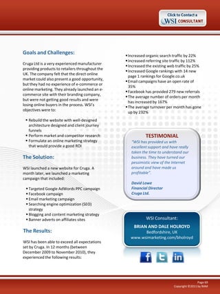 Goals and Challenges:                             Increased organic search traffic by 22%
                                                  Increased referring site traffic by 112%
Cruga Ltd is a very experienced manufacturer
                                                  Increased the existing web traffic by 25%
providing products to retailers throughout the
                                                  Increased Google rankings with 14 new
UK. The company felt that the direct online
                                                   page 1 rankings for Google.co.uk
market could also present a good opportunity,
                                                  Email campaigns have an open rate of
but they had no experience of e-commerce or
                                                   35%
online marketing. They already launched an e-
                                                  Facebook has provided 279 new referrals
commerce site with their branding company,
                                                  The average number of orders per month
but were not getting good results and were
                                                   has increased by 167%
losing online buyers in the process. WSI’s
                                                  The average turnover per month has gone
objectives were to:
                                                   up by 232%
  Rebuild the website with well-designed
   architecture designed and client journey
   funnels
  Perform market and competitor research                   TESTIMONIAL
  Formulate an online marketing strategy           “WSI has provided us with
   that would provide a good ROI                    excellent support and have really
                                                    taken the time to understand our
The Solution:                                       business. They have turned our
                                                    pessimistic view of the Internet
WSI launched a new website for Cruga. A             around and have made us
month later, we launched a marketing                profitable”.
campaign that included:
                                                    David Lowe
  Targeted Google AdWords PPC campaign             Financial Director
  Facebook campaign                                Cruga Ltd.
  Email marketing campaign
  Searching engine optimization (SEO)
   strategy
  Blogging and content marketing strategy
  Banner adverts on affiliates sites                       WSI Consultant:
                                                     BRIAN AND DALE HOLROYD
The Results:                                             Bedfordshire, UK
                                                   www.wsimarketing.com/bholroyd
WSI has been able to exceed all expectations
set by Cruga. In 12 months (between
December 2009 to November 2010), they
experienced the following results:




                                                                                            Page 69
                                                                            Copyright ©2011 by RAM
 