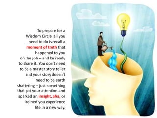 To prepare for a
Wisdom Circle, all you
need to do is recall a
moment of truth that
happened to you
on the job – and be ready
to share it. You don’t need
to be a master story teller
and your story doesn’t
need to be earth
shattering – just something
that got your attention and
sparked an insight, aha, or
helped you experience
life in a new way.