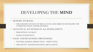 DEVELOPING THE MIND
• MEMORY (STORAGE)
• ORGANIZED CATALOG OF IDEAS, FACTS, AND OBJECTS NECESSARY FOR
COMMUNICATION AND REASONING.
• ANALYTICAL ACUTENESS OF ALL SENSES (INPUT)
• PERCEPTION ACURACY
• NOISE FILTERATION
• LOGIC AND REASONING (PROCESSING)
• PATTERN MAKING (DEDUCTION / INDUCTION)
• CREATIVITY AND IMAGINATION (ART & CRAFT)
 
