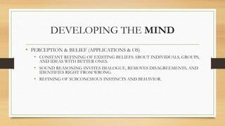 DEVELOPING THE MIND
• PERCEPTION & BELIEF (APPLICATIONS & OS)
• CONSTANT REFINING OF EXISTING BELIEFS ABOUT INDIVIDUALS, GROUPS,
AND IDEAS WITH BETTER ONES.
• SOUND REASONING INVITES DIALOGUE, REMOVES DISAGREEMENTS, AND
IDENTIFIES RIGHT FROM WRONG.
• REFINING OF SUBCONCSIOUS INSTINCTS AND BEHAVIOR.
 