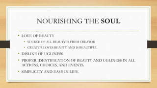 NOURISHING THE SOUL
• LOVE OF BEAUTY
• SOURCE OF ALL BEAUTY IS FROM CREATOR
• CREATOR LOVES BEAUTY AND IS BEAUTIFUL
• DISLIKE OF UGLINESS
• PROPER IDENTIFICATION OF BEAUTY AND UGLINESS IN ALL
ACTIONS, CHOICES, AND EVENTS.
• SIMPLICITY AND EASE IN LIFE.
 