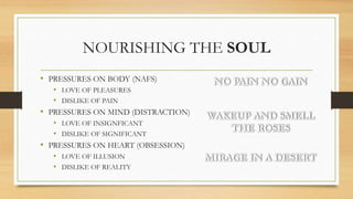 NOURISHING THE SOUL
• PRESSURES ON BODY (NAFS)
• LOVE OF PLEASURES
• DISLIKE OF PAIN
• PRESSURES ON MIND (DISTRACTION)
• LOVE OF INSIGNFICANT
• DISLIKE OF SIGNIFICANT
• PRESSURES ON HEART (OBSESSION)
• LOVE OF ILLUSION
• DISLIKE OF REALITY
NO PAIN NO GAIN
WAKEUP AND SMELL
THE ROSES
MIRAGE IN A DESERT
 