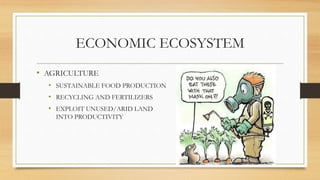 ECONOMIC ECOSYSTEM
• AGRICULTURE
• SUSTAINABLE FOOD PRODUCTION
• RECYCLING AND FERTILIZERS
• EXPLOIT UNUSED/ARID LAND
INTO PRODUCTIVITY
 