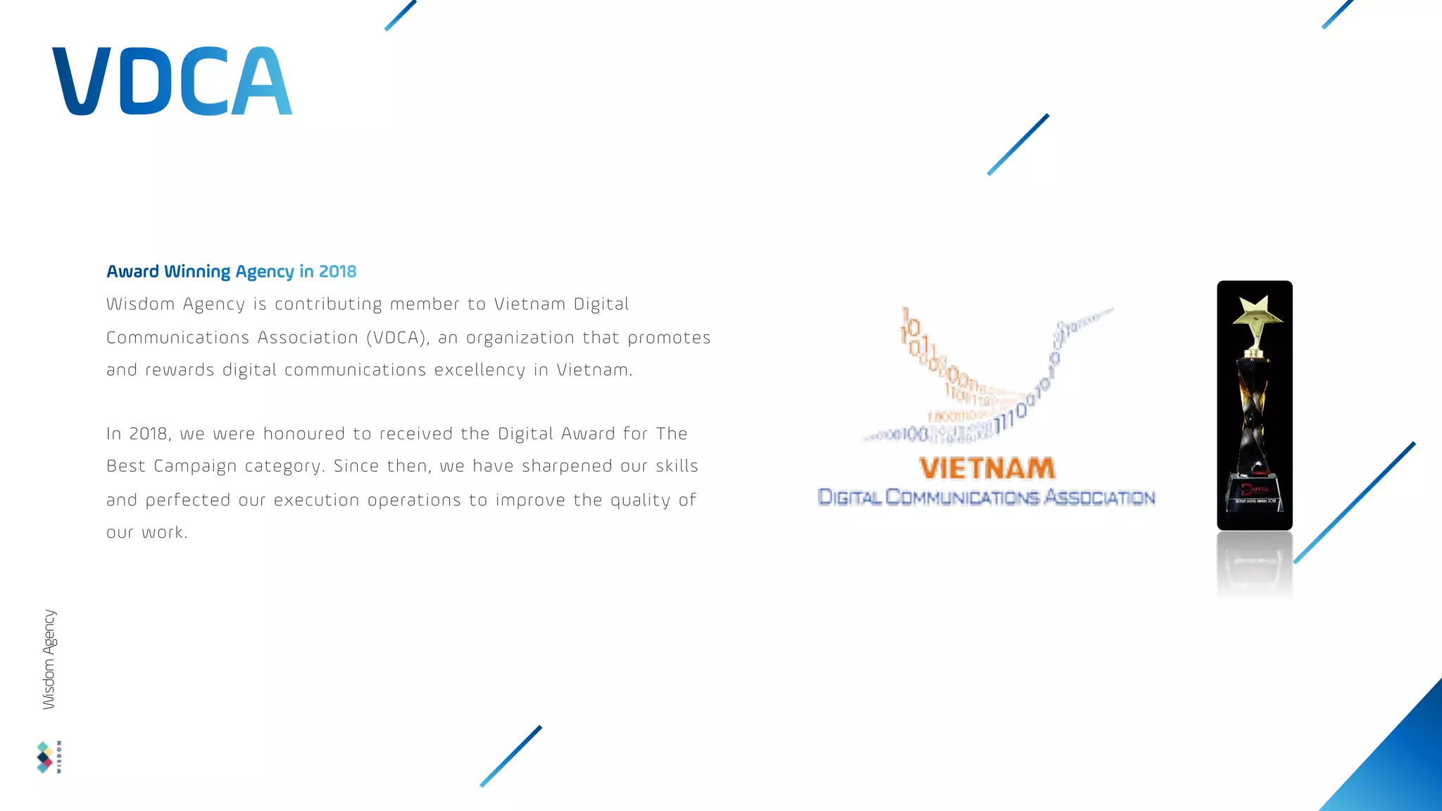 Wisdom Agency is contributing member to Vietnam Digital
Communications Association (VDCA), an organization that promotes
and rewards digital communications excellency in Vietnam.
In 2018, we were honoured to received the Digital Award for The
Best Campaign category. Since then, we have sharpened our skills
and perfected our execution operations to improve the quality of
our work.
Wisdom
Agency
 