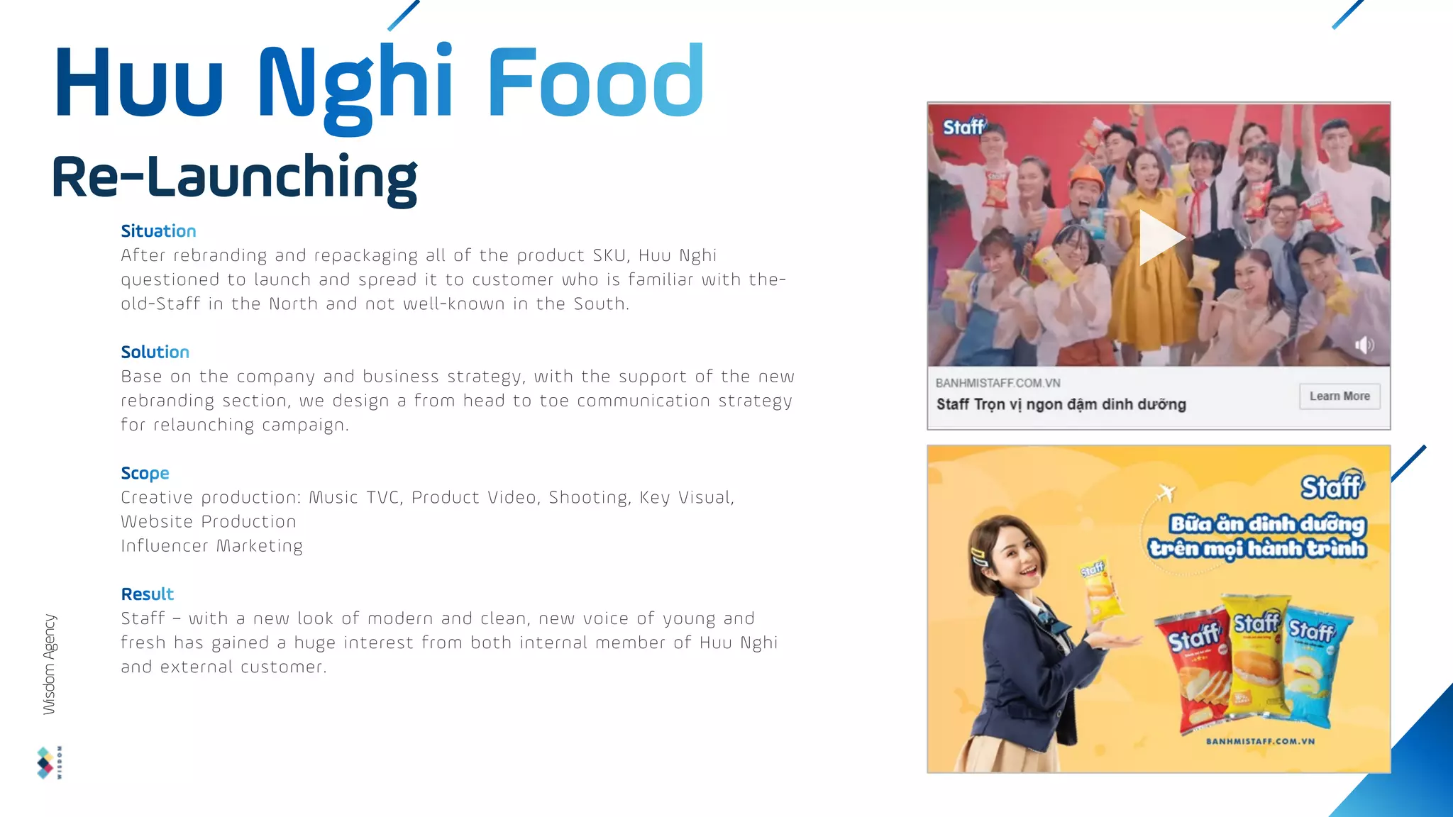 After rebranding and repackaging all of the product SKU, Huu Nghi
questioned to launch and spread it to customer who is familiar with the-
old-Staff in the North and not well-known in the South.
Base on the company and business strategy, with the support of the new
rebranding section, we design a from head to toe communication strategy
for relaunching campaign.
Creative production: Music TVC, Product Video, Shooting, Key Visual,
Website Production
Influencer Marketing
Staff – with a new look of modern and clean, new voice of young and
fresh has gained a huge interest from both internal member of Huu Nghi
and external customer.
Re-Launching
Wisdom
Agency
 