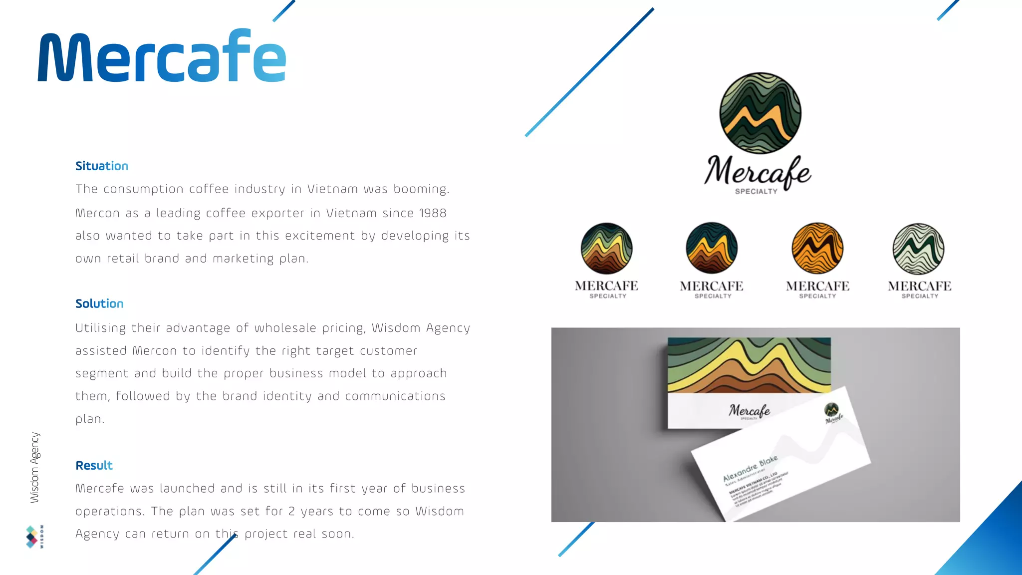 The consumption coffee industry in Vietnam was booming.
Mercon as a leading coffee exporter in Vietnam since 1988
also wanted to take part in this excitement by developing its
own retail brand and marketing plan.
Utilising their advantage of wholesale pricing, Wisdom Agency
assisted Mercon to identify the right target customer
segment and build the proper business model to approach
them, followed by the brand identity and communications
plan.
Mercafe was launched and is still in its first year of business
operations. The plan was set for 2 years to come so Wisdom
Agency can return on this project real soon.
Wisdom
Agency
 