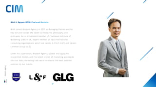 Minh joined Wisdom Agency in 2017 as Managing Partner and he
has led and trained the team to follow his philosophy and
principles. He is a chartered member of Chartered Institute of
Marketing (CIM) in UK, expert member of two international
consulting organisations which are Landor & Fitch (L&F) and Gerson
Lerhman Group (GLG).
Under his supervision, Wisdom Agency update and apply his
researched models and the latest trends of marketing worldwide
into our daily marketing task work to ensure the best possible
solution to our clients.
Wisdom
Agency
 