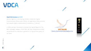 Wisdom Agency is contributing member to Vietnam Digital
Communications Association (VDCA), an organization that promotes
and rewards digital communications excellency in Vietnam.
In 2018, we were honoured to received the Digital Award for The
Best Campaign category. Since then, we have sharpened our skills
and perfected our execution operations to improve the quality of
our work.
Wisdom
Agency
 