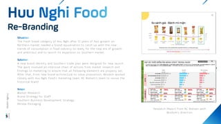 The fresh bread category of Huu Nghi after 12 years of fast growth on
Northern market needed a brand rejuvenation to catch up with the new
trends of consumption in food industry to ready for the new era of growth
and ambitious and to launch its expansion on Southern market.
A new brand identity and Southern trade plan were designed for new launch.
The work involved an intensive chain of actions from market research and
findings to marketing to ensure that all following elements are properly set.
After that, From new brand architecture to value proposition, Wisdom worked
closely with Huu Nghi Food’s marketing team, AC Nielsen’s team to revive the
historical brand.
Market Research
Brand Strategy for Staff
Southern Business Development Strategy
Renew Packaging
Re-Branding
Wisdom
Agency
Research Report from AC Nielsen with
Wisdom’s direction.
 