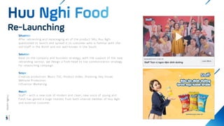 After rebranding and repackaging all of the product SKU, Huu Nghi
questioned to launch and spread it to customer who is familiar with the-
old-Staff in the North and not well-known in the South.
Base on the company and business strategy, with the support of the new
rebranding section, we design a from head to toe communication strategy
for relaunching campaign.
Creative production: Music TVC, Product Video, Shooting, Key Visual,
Website Production
Influencer Marketing
Staff – with a new look of modern and clean, new voice of young and
fresh has gained a huge interest from both internal member of Huu Nghi
and external customer.
Re-Launching
Wisdom
Agency
 