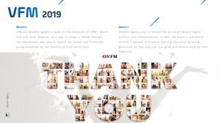 VFM and Wisdom agreed to work on the extension of VFM’s brand
core and value. However, as it was no longer a market follower,
the new mission was how to extend the market and re-educate
young potentials by the benefits of fund certificates.
2019
Wisdom Agency plan to extend the activities beyond digital
platform and communications. In fact, the brand is planned to
become a sponsor of financial planning education to young
generation so that they can live, grow and achieve more by their
ambitions.
Wisdom
Agency
 