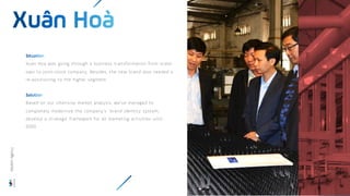 Xuan Hoa was going through a business transformation from state-
own to joint-stock company. Besides, the new brand also needed a
re-positioning to the higher segment.
Based on our intensive market analysis, we’ve managed to
completely modernize the company’s brand identity system,
develop a strategic framework for all marketing activities until
2020.
Wisdom
Agency
 
