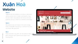 Together with the attempt to introduce a new brand
identity system that is modern and beautiful, Xuan
Hoa also need a new website that follow the brand
guidelines and up to date for e-commerce technology.
New website was built based on the web strategy
frame of WISDOM, enhanced by e-commerce functions
and mobile CMS application
Newly launched in July 2017, the new website makes
good impression with audience and support total
branding effort
Website
Wisdom
Agency
 