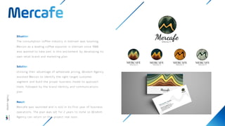 The consumption coffee industry in Vietnam was booming.
Mercon as a leading coffee exporter in Vietnam since 1988
also wanted to take part in this excitement by developing its
own retail brand and marketing plan.
Utilising their advantage of wholesale pricing, Wisdom Agency
assisted Mercon to identify the right target customer
segment and build the proper business model to approach
them, followed by the brand identity and communications
plan.
Mercafe was launched and is still in its first year of business
operations. The plan was set for 2 years to come so Wisdom
Agency can return on this project real soon.
Wisdom
Agency
 