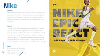 Nike React featured a revolutionized cushion technology for
sportswear shoes. The “Choose Go” global concept had been
well established around the world. The task was how to
adapt that concept in Vietnam but still preserve the local
relevance.
“Choose Go” in the Vietnamese sense needed to be shown,
not tell. That was why regardless of how insightful the
message might sound, good celebrity endorsement was still
required plus a little bit of exoticness. Wisdom created a
campaign based on the idea of shoes delivered by running
celebrities and free orders to attract the youth’s attention
and leveraged from this big idea to a 2-to-3-month campaign.
6 mil impressions generated
2300 pairs of shoes sold
USD270,000 revenue increment
Wisdom
Agency
 