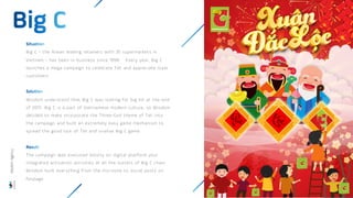 Big C – the Asean leading retainers with 35 supermarkets in
Vietnam – has been in business since 1998. Every year, Big C
launches a mega campaign to celebrate Tet and appreciate loyal
customers
Wisdom understood that Big C was looking for big hit at the end
of 2017. Big C is a part of Vietnamese modern culture, so Wisdom
decided to make incorporate the Three-God theme of Tet into
the campaign and built an extremely easy game mechanism to
spread the good luck of Tet and viralise Big C game
The campaign was executed mostly on digital platform plus
integrated activation activities at all the outlets of Big C chain.
Wisdom built everything from the microsite to social posts on
fanpage.
Wisdom
Agency
 