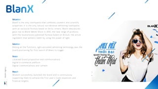 BlanX is the only toothpaste that combines cosmetic and scientific
properties; it is the only natural non-abrasive whitening toothpaste
with an exclusive formula based on Arctic lichens. BlanX laboratories
gave rise to BlanX White Shock in 2012, the new range of products
with the revolutionary patented formula based on ActiluX, the active
ingredient that whitens teeth by using the power of light.
Among all the functions, light-activated whitening technology was the
brand positioning for first launch of Blanx to trigger
Localised brand proposition and communications
Digital e-commerce platform
Digital communications and content
Wisdom successfully launched the brand and is continuously
supporting them to achieve the first year’s trade expansion and
financial targets.
Wisdom
Agency
 