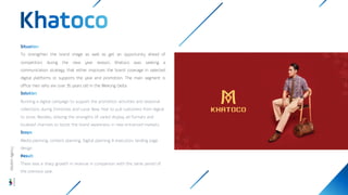 To strengthen the brand image as well as get an opportunity ahead of
competitors during the new year season, Khatoco was seeking a
communication strategy that either improves the brand coverage in selected
digital platforms or supports the year end promotion. The main segment is
office men who are over 35 years old in the Mekong Delta.
Running a digital campaign to support the promotion activities and seasonal
collections during Christmas and Lunar New Year to pull customers from digital
to store. Besides, utilizing the strengths of varied display ad formats and
localized channels to boost the brand awareness in new entranced markets.
Media planning, content planning, Digital planning & execution, landing page
design
There was a sharp growth in revenue in comparison with the same period of
the previous year.
Wisdom
Agency
 