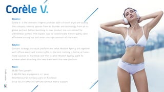 Corele V. is the domestic lingerie producer with a French style and quality.
The company inherits passion from its founder and technology from all its
global partners before launching its own product line customised for
Vietnamese women. The request was to communicate French quality with
affordable pricing but still retain the high position of the brand.
Content strategy on social platform was what Wisdom Agency did together
with offline event and product gifts. In the end, nothing is better at tailor-
made solution as Facebook and that is what Wisdom Agency want to
achieve when attaching this new brand with this new platform.
26,667 fans growth
2,485,016 fans engagement is 1 years
Reached out 9,3 millions users on Facebook
Drive 10,571 traffics to website without media support
Wisdom
Agency
 