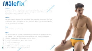 Also a part of Corele V. group, Malefix was undergarment product line for man, affordable
for daily use. The mission Malefix carried was to change perception of Vietnamese men to
be more fashionable even for their underwears.
Men were irrational and a little bit lazy towards their underwears use. Wisdom knew that
a educational tone of voice would not work, so Wisdom Agency tried for something more
fun but polite like the French way.
Brand platform & Social marketing
The social content and activities sparked humour by the smart and casual tone of voice
and triggered a lot of attention from young population. All of promotion campaigns
following afterward were a success with sold-out results.
In the early of 2018, Wisdom Agency have achieved:
• 116,904 user engagements
• 3 million users reached
• 30,548 users were driven to Mâlefix website
• Almost half million video views on Facebook
Wisdom
Agency
 