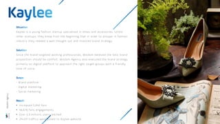 Kaylee is a young fashion startup specialised in shoes and accessories. Unlike
other startups, they knew from the beginning that in order to prosper in fashion
industry they needed a well thought out and invested brand strategy.
Since the brand targeted working professionals, Wisdom believed the best brand
proposition should be comfort. Wisdom Agency also executed the brand strategy
primarily on digital platform to approach the right target groups with a friendly
tone of voice.
- Brand platform
- Digital marketing
- Social marketing
• Increased 5,042 fans
• 46,676 fans engagements
• Over 2,3 millions users reached
• 214,511 traffics were pulled to Kaylee website
Wisdom
Agency
 