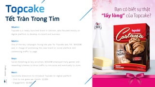 Topcake is a newly launched brand in Vietnam, who focused mostly on
digital platform to develop its brand and business
One of the key campaigns during the year for Topcake was Tet. WISDOM
was in charge of promoting this new brand on social platform and
committing traffic to page.
Social marketing as key activities, WISDOM employed many games and
rewarding schemes to drive traffic to microsite and eventually to store.
Successful execution to introduce Topcake on digital platform
- Click to link game per month: 32,000
- Engagement: 50,000
Tết Tràn Trong Tim
Wisdom
Agency
 