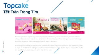 Tết Tràn Trong Tim
Topcake specializes in producing premium packaged confectionery. Focus on freshness, nutrient-richness,
safety and convenience, Topcake is a combination of modern European fresh baking production technology
with over 25 years in the Philippines and over 15 years in Australia.
Wisdom Agency created visual products to promote this new brand on social platform and committing traffic
to page. To meet children as target customers and stimulate their taste, Wisdom Agency use colorful, playful
and youthful hues, especially pink as the the identity color.
Wisdom
Agency
 