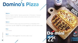 Domino’s Pizza is the No. 1 delivery pizza chain in the world. In Vietnam,
Domino’s Pizza applies ies the same concept and promote them all on
digital platform
Promote Domino’s Pizza using viral clip and focus on Facebook Client
expectation and KPI: 50,000 fans at 8% engagement, 50 online orders a day
Social media
53,000 fans at 9% engagement, 65 online orders a day
Wisdom
Agency
 