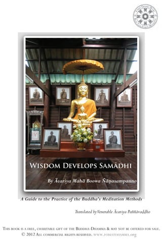 Wisdom Develops Samādhi
By Ācariya Mahā Boowa Ñāṇasampanno
A Guide to the Practice of the Buddha’s Meditation Methods

Translated byVenerable Ācariya Paññāvaḍḍho
THIS BOOK IS A FREE, CHARITABLE GIFT OF THE BUDDHA-DHAMMA & MAY NOT BE OFFERED FOR SALE.
© 2012 ALL COMMERCIAL RIGHTS RESERVED. WWW.FORESTDHAMMA.org

 