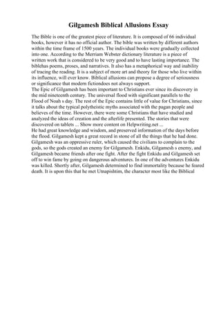 Gilgamesh Biblical Allusions Essay
The Bible is one of the greatest piece of literature. It is composed of 66 individual
books, however it has no official author. The bible was written by different authors
within the time frame of 1500 years. The individual books were gradually collected
into one. According to the Merriam Webster dictionary literature is a piece of
written work that is considered to be very good and to have lasting importance. The
biblehas poems, proses, and narratives. It also has a metaphorical way and inability
of tracing the reading. It is a subject of more art and theory for those who live within
its influence, will ever know. Biblical allusions can propose a degree of seriousness
or significance that modern fictiondoes not always support.
The Epic of Gilgamesh has been important to Christians ever since its discovery in
the mid nineteenth century. The universal flood with significant parallels to the
Flood of Noah s day. The rest of the Epic contains little of value for Christians, since
it talks about the typical polytheistic myths associated with the pagan people and
believes of the time. However, there were some Christians that have studied and
analyzed the ideas of creation and the afterlife presented. The stories that were
discovered on tablets ... Show more content on Helpwriting.net ...
He had great knowledge and wisdom, and preserved information of the days before
the flood. Gilgamesh kept a great record in stone of all the things that he had done.
Gilgamesh was an oppressive ruler, which caused the civilians to complain to the
gods, so the gods created an enemy for Gilgamesh. Enkidu, Gilgamesh s enemy, and
Gilgamesh became friends after one fight. After the fight Enkidu and Gilgamesh set
off to win fame by going on dangerous adventures. In one of the adventures Enkidu
was killed. Shortly after, Gilgamesh determined to find immortality because he feared
death. It is upon this that he met Utnapishtim, the character most like the Biblical
 