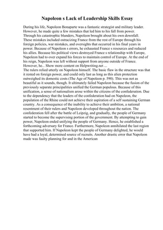 Napoleon s Lack of Leadership Skills Essay
During his life, Napoleon Bonaparte was a fantastic strategist and military leader.
However, he made quite a few mistakes that led him to his fall from power.
Through his catastrophic blunders, Napoleon brought about his own downfall.
These mistakes included ostracizing France from the rest of Europe through his
foreign policies, war mistakes, and oversights that occurred in his final years in
power. Because of Napoleon s errors, he exhausted France s resources and reduced
his allies. Because his political views destroyed France s relationship with Europe,
Napoleon had to over expand his forces to maintain control of Europe. At the end of
his reign, Napoleon was left without support from anyone outside of France.
However, he... Show more content on Helpwriting.net ...
The rulers relied utterly on Napoleon himself. The basic flaw in the structure was that
it rested on foreign power, and could only last as long as this alien protection
outweighed its domestic costs (The Age of Napoleon p. 590). This was not as
beautiful as it sounds, though. It ultimately failed Napoleon because the fusion of the
previously separate principalities unified the German populous. Because of this
unification, a sense of nationalism arose within the citizens of the confederation. Due
to the dependency that the leaders of the confederation had on Napoleon, the
population of the Rhine could not achieve their aspiration of a self sustaining German
country. As a consequence of the inability to achieve their ambition, a national
resentment of their rulers and Napoleon developed throughout the nation. The
confederation fell after the battle of Leipzig, and gradually, the people of Germany
started to become the supervising portion of the government. By attempting to gain
power, Napoleon ended unifying the people of Germany. Hence, he established a
forthcoming adversary for France. Furthermore, Napoleon annihilated the last region
that supported him. If Napoleon kept the people of Germany delighted, he would
have had a loyal, determined source of recruits. Another drastic error that Napoleon
made was faulty planning for and in the American
 