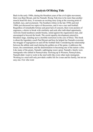 Analysis Of Rising Tide
Back in the early 1960s, during the bloodiest years of the civil rights movement,
there was Bear Bryant, and Joe Namath. Rising Tide tries to be more than another
muscle head life story. It recounts an exciting story lying at the crossing point of
football, race, and excitement. The Southern whites in the late 1950s and mid
1960s just discussed two topics of discussions, and it was a race and football.
Regardless of remarkable fortune and great lack of concern, there were pockets of
eagerness, a desire to break with similarity and seek after individual opportunity.
Activists found neediness amidst bounty, railed against the organization man, and
encouraged to boycott the bomb. The social equality development entered its
bloodiest stage, standing up to a horrible restriction in the core of Dixie. This book
is about the legendary coach Paul Bryant and how he helped Joe Namath overcome
the struggle of segregation on and off the football field. Considering the relationship
between the athlete and coach during the golden era of the game, it addresses the
losses, the commitment, and the determination in becoming one of the nation s elite.
Like many of the greats, Namath s upbringing wasn t great. Namath s family were
immigrants who settled in Pennsylvania. Growing up in Western, Pennsylvania,
Namath didn t want to work in the steel mills like every other male immigrant.
Working in a steel mill only provided a stable life for a man and his family, but not an
easy one. Few who went
 