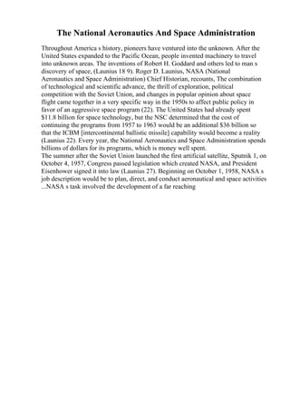 The National Aeronautics And Space Administration
Throughout America s history, pioneers have ventured into the unknown. After the
United States expanded to the Pacific Ocean, people invented machinery to travel
into unknown areas. The inventions of Robert H. Goddard and others led to man s
discovery of space, (Launius 18 9). Roger D. Launius, NASA (National
Aeronautics and Space Administration) Chief Historian, recounts, The combination
of technological and scientific advance, the thrill of exploration, political
competition with the Soviet Union, and changes in popular opinion about space
flight came together in a very specific way in the 1950s to affect public policy in
favor of an aggressive space program (22). The United States had already spent
$11.8 billion for space technology, but the NSC determined that the cost of
continuing the programs from 1957 to 1963 would be an additional $36 billion so
that the ICBM [intercontinental ballistic missile] capability would become a reality
(Launius 22). Every year, the National Aeronautics and Space Administration spends
billions of dollars for its programs, which is money well spent.
The summer after the Soviet Union launched the first artificial satellite, Sputnik 1, on
October 4, 1957, Congress passed legislation which created NASA, and President
Eisenhower signed it into law (Launius 27). Beginning on October 1, 1958, NASA s
job description would be to plan, direct, and conduct aeronautical and space activities
...NASA s task involved the development of a far reaching
 
