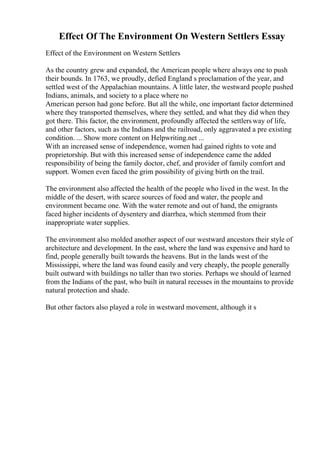 Effect Of The Environment On Western Settlers Essay
Effect of the Environment on Western Settlers
As the country grew and expanded, the American people where always one to push
their bounds. In 1763, we proudly, defied England s proclamation of the year, and
settled west of the Appalachian mountains. A little later, the westward people pushed
Indians, animals, and society to a place where no
American person had gone before. But all the while, one important factor determined
where they transported themselves, where they settled, and what they did when they
got there. This factor, the environment, profoundly affected the settlersway of life,
and other factors, such as the Indians and the railroad, only aggravated a pre existing
condition. ... Show more content on Helpwriting.net ...
With an increased sense of independence, women had gained rights to vote and
proprietorship. But with this increased sense of independence came the added
responsibility of being the family doctor, chef, and provider of family comfort and
support. Women even faced the grim possibility of giving birth on the trail.
The environment also affected the health of the people who lived in the west. In the
middle of the desert, with scarce sources of food and water, the people and
environment became one. With the water remote and out of hand, the emigrants
faced higher incidents of dysentery and diarrhea, which stemmed from their
inappropriate water supplies.
The environment also molded another aspect of our westward ancestors their style of
architecture and development. In the east, where the land was expensive and hard to
find, people generally built towards the heavens. But in the lands west of the
Mississippi, where the land was found easily and very cheaply, the people generally
built outward with buildings no taller than two stories. Perhaps we should of learned
from the Indians of the past, who built in natural recesses in the mountains to provide
natural protection and shade.
But other factors also played a role in westward movement, although it s
 