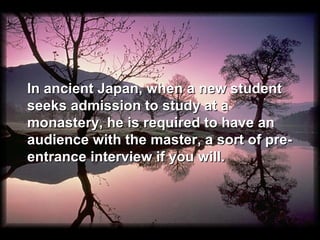 In ancient Japan, when a new student
seeks admission to study at a
monastery, he is required to have an
audience with the master, a sort of pre-
entrance interview if you will.
 