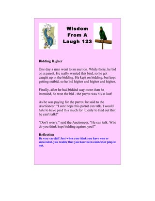 Wisdom
                   From A
                  Laugh 123



Bidding Higher

One day a man went to an auction. While there, he bid
on a parrot. He really wanted this bird, so he got
caught up in the bidding. He kept on bidding, but kept
getting outbid, so he bid higher and higher and higher.

Finally, after he had bidded way more than he
intended, he won the bid - the parrot was his at last!

As he was paying for the parrot, he said to the
Auctioneer, "I sure hope this parrot can talk. I would
hate to have paid this much for it, only to find out that
he can't talk!"

"Don't worry." said the Auctioneer, "He can talk. Who
do you think kept bidding against you?"

Reflection
Be very careful! Just when you think you have won or
succeeded, you realize that you have been conned or played
out.
 