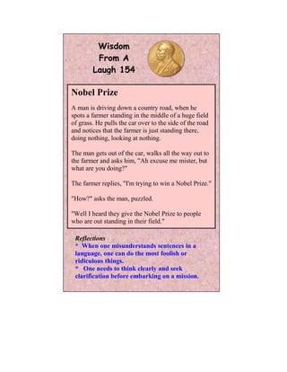 Wisdom
         From A
        Laugh 154

Nobel Prize
A man is driving down a country road, when he
spots a farmer standing in the middle of a huge field
of grass. He pulls the car over to the side of the road
and notices that the farmer is just standing there,
doing nothing, looking at nothing.

The man gets out of the car, walks all the way out to
the farmer and asks him, "Ah excuse me mister, but
what are you doing?"

The farmer replies, "I'm trying to win a Nobel Prize."

"How?" asks the man, puzzled.

"Well I heard they give the Nobel Prize to people
who are out standing in their field."

 Reflections
 * When one misunderstands sentences in a
 language, one can do the most foolish or
 ridiculous things.
 * One needs to think clearly and seek
 clarification before embarking on a mission.
 